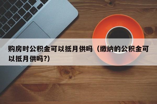 购房时公积金可以抵月供吗(缴纳的公积金可以抵月供吗?)