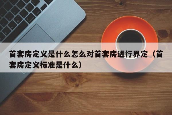 首套房定义是什么怎么对首套房进行界定（首套房定义标准是什么）