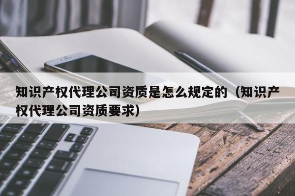 知识产权代理公司资质是怎么规定的（知识产权代理公司资质要求）