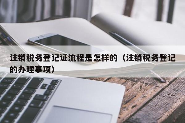 注销税务登记证流程是怎样的（注销税务登记的办理事项）