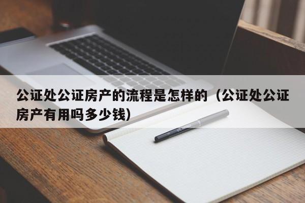 公证处公证房产的流程是怎样的（公证处公证房产有用吗多少钱）