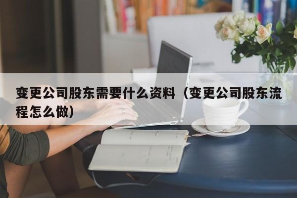 变更公司股东需要什么资料（变更公司股东流程怎么做）