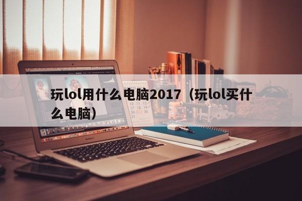 玩lol用什么电脑2017（玩lol买什么电脑）