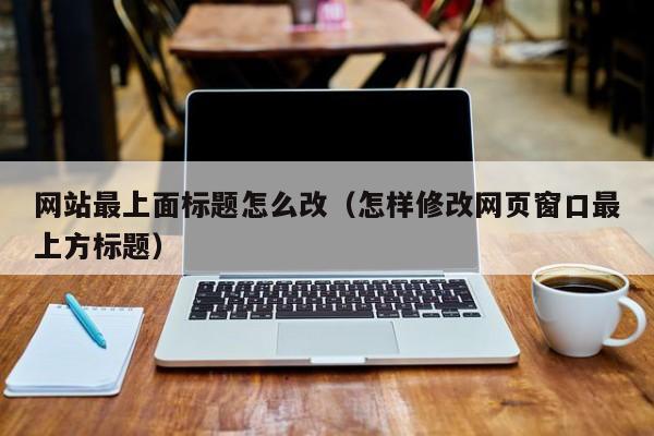 网站最上面标题怎么改（怎样修改网页窗口最上方标题）